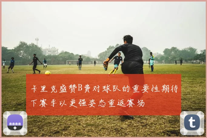 卡里克盛赞B费对球队的重要性期待下赛季以更强姿态重返赛场