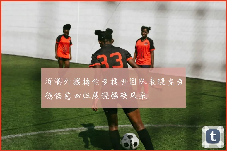 海港外援梅伦多提升团队表现克劳德伤愈回归展现强硬风采