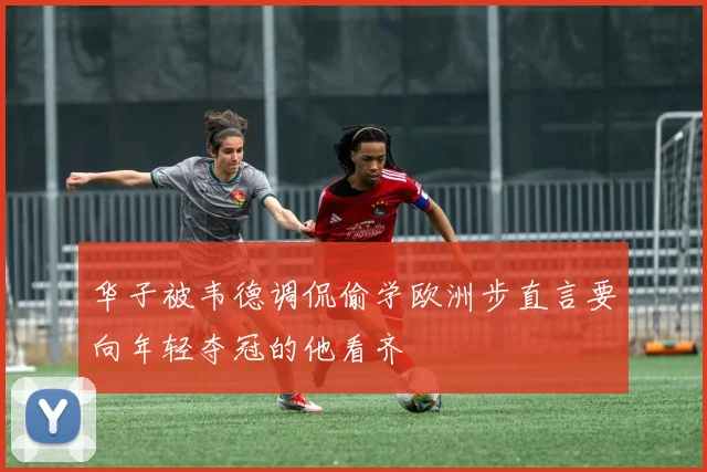 华子被韦德调侃偷学欧洲步直言要向年轻夺冠的他看齐