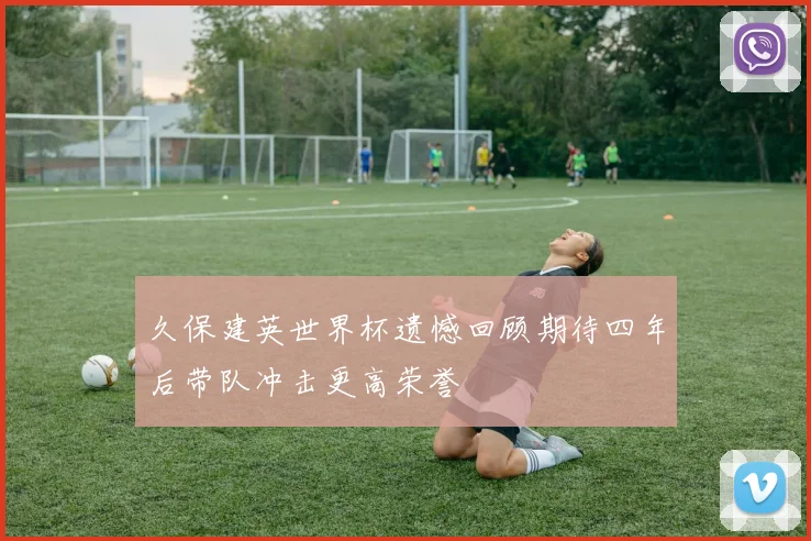 久保建英世界杯遗憾回顾期待四年后带队冲击更高荣誉