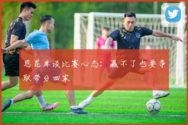 恩昆库谈比赛心态：赢不了也要争取带分回家