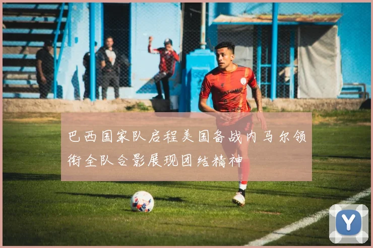 巴西国家队启程美国备战内马尔领衔全队合影展现团结精神