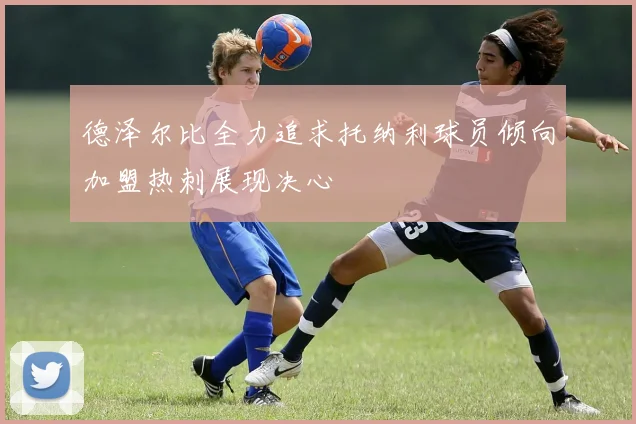 德泽尔比全力追求托纳利球员倾向加盟热刺展现决心