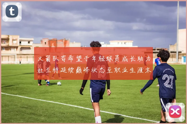 火箭队寄希望于年轻球员成长助力杜兰特延续巅峰状态至职业生涯末期