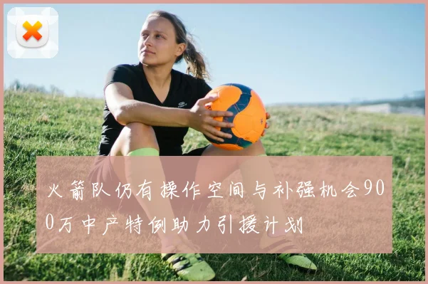 火箭队仍有操作空间与补强机会900万中产特例助力引援计划