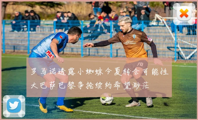 罗马诺透露小蜘蛛今夏转会可能性大巴萨巴黎争抢续约希望渺茫