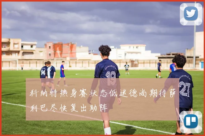 科纳特热身赛状态低迷德尚期待萨利巴尽快复出助阵