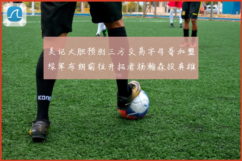 美记大胆预测三方交易字母哥加盟绿军布朗前往开拓者杨瀚森投奔雄鹿