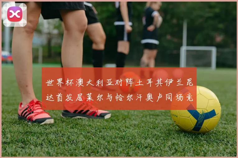 世界杯澳大利亚对阵土耳其伊兰昆达首发居莱尔与恰尔汗奥卢同场竞技