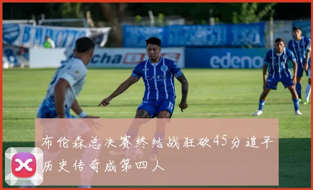 布伦森总决赛终结战狂砍45分追平历史传奇成第四人