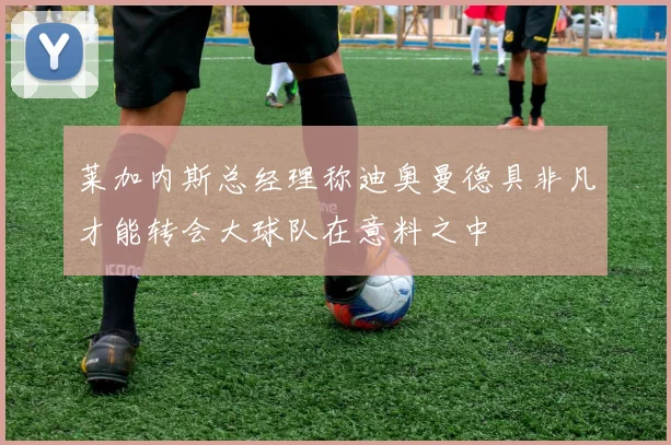 莱加内斯总经理称迪奥曼德具非凡才能转会大球队在意料之中