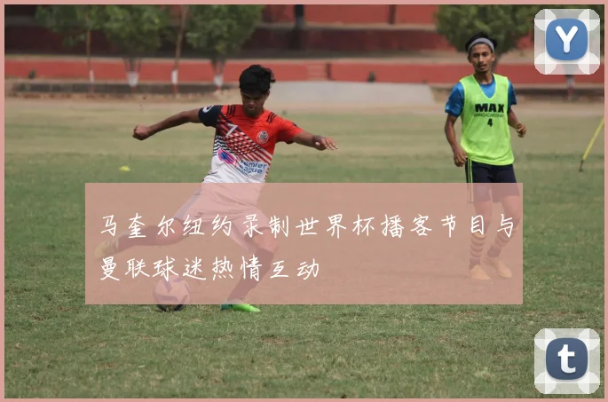 马奎尔纽约录制世界杯播客节目与曼联球迷热情互动