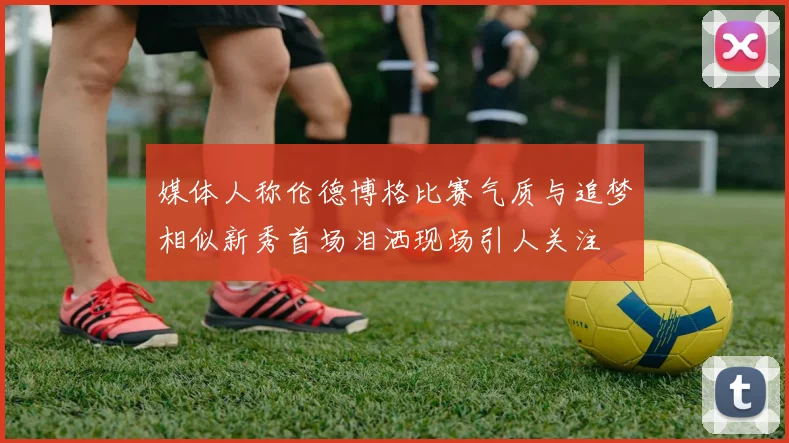 媒体人称伦德博格比赛气质与追梦相似新秀首场泪洒现场引人关注