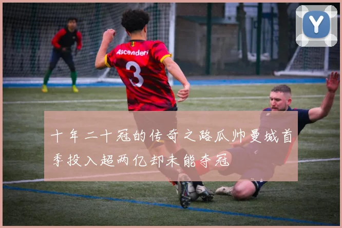 十年二十冠的传奇之路瓜帅曼城首季投入超两亿却未能夺冠