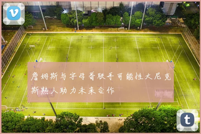 詹姆斯与字母哥联手可能性大尼克斯熟人助力未来合作