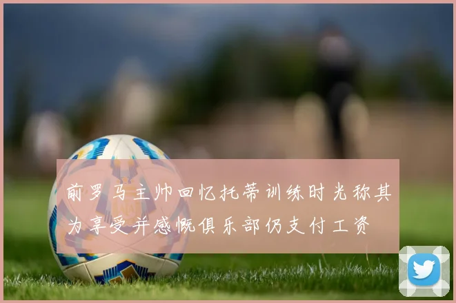 前罗马主帅回忆托蒂训练时光称其为享受并感慨俱乐部仍支付工资