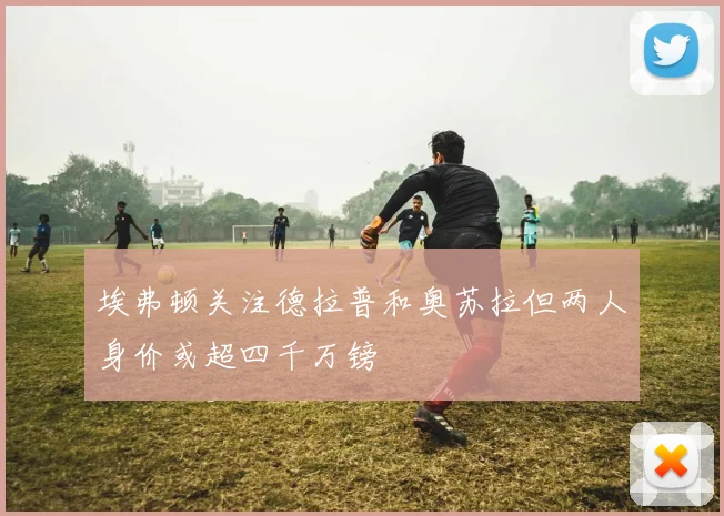 埃弗顿关注德拉普和奥苏拉但两人身价或超四千万镑