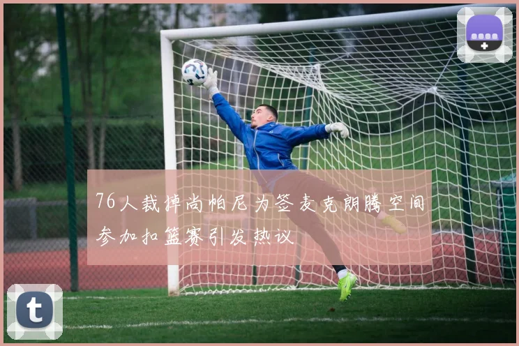 76人裁掉尚帕尼为签麦克朗腾空间参加扣篮赛引发热议
