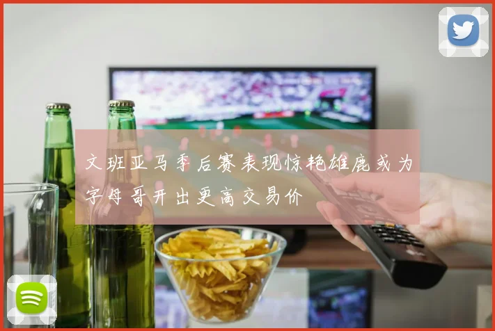 文班亚马季后赛表现惊艳雄鹿或为字母哥开出更高交易价