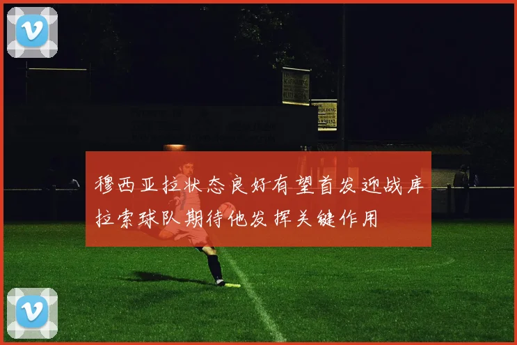 穆西亚拉状态良好有望首发迎战库拉索球队期待他发挥关键作用
